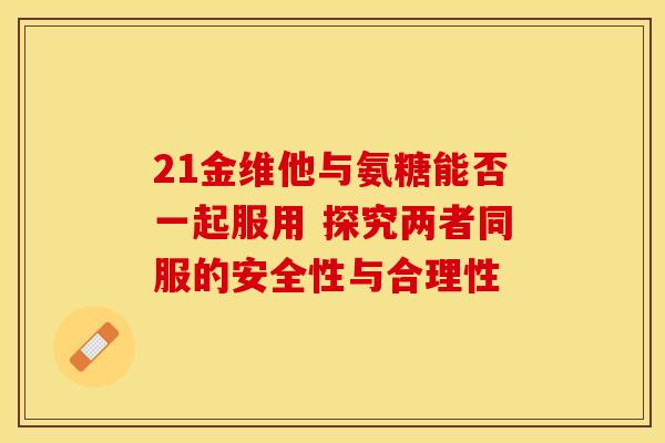 21金维他与氨糖能否一起服用 探究两者同服的安全性与合理性-第1张图片-氨糖科普网 21金维他与氨糖能否一起服用 探究两者同服的安全性与合理性-第1张图片-氨糖科普网