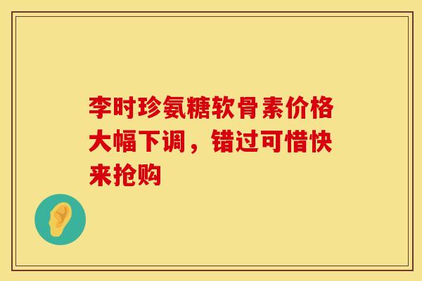 李时珍氨糖软骨素价格大幅下调，错过可惜快来抢购-第1张图片-氨糖科普网
