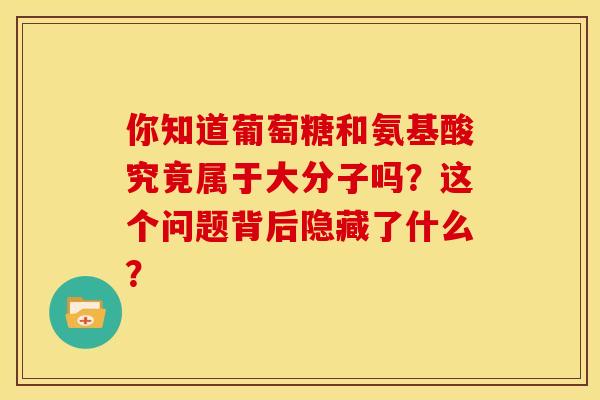 你知道葡萄糖和氨基酸究竟属于大分子吗？这个问题背后隐藏了什么？-第1张图片-氨糖科普网