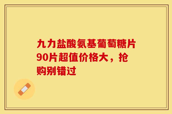 九力盐酸氨基葡萄糖片90片超值价格大，抢购别错过-第1张图片-氨糖科普网