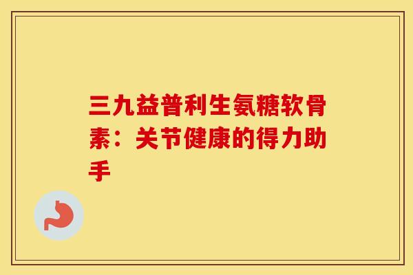 三九益普利生氨糖软骨素:关节健康的得力助手-第1张图片-氨糖科普网 三九益普利生氨糖软骨素:关节健康的得力助手-第1张图片-氨糖科普网