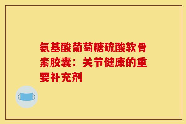 氨基酸葡萄糖硫酸软骨素胶囊：关节健康的重要补充剂-第1张图片-氨糖科普网