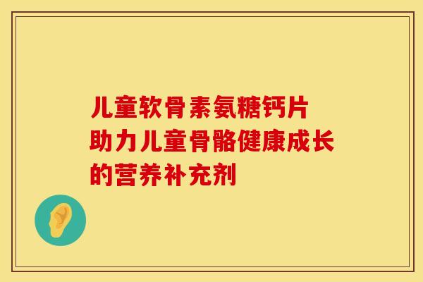 儿童软骨素氨糖钙片 助力儿童骨骼健康成长的营养补充剂-第1张图片-氨糖科普网