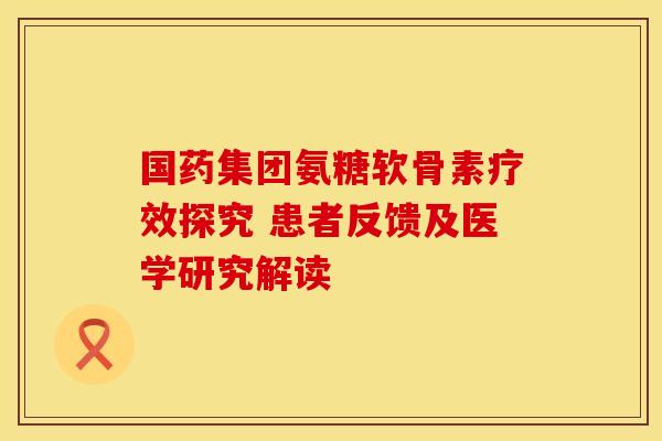 国药集团氨糖软骨素疗效探究 患者反馈及医学研究解读-第1张图片-氨糖科普网
