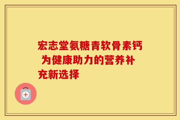 宏志堂氨糖青软骨素钙 为健康助力的营养补充新选择-第1张图片-氨糖科普网