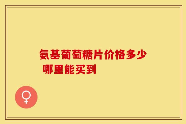 氨基葡萄糖片价格多少 哪里能买到-第1张图片-氨糖科普网