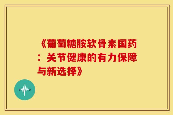《葡萄糖胺软骨素国药:关节健康的有力保障与新选择》-第1张图片-氨糖科普网 《葡萄糖胺软骨素国药:关节健康的有力保障与新选择》-第1张图片-氨糖科普网