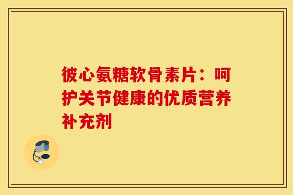 彼心氨糖软骨素片：呵护关节健康的优质营养补充剂-第1张图片-氨糖科普网