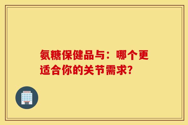 氨糖保健品与:哪个更适合你的关节需求?-第1张图片-氨糖科普网 氨糖保健品与:哪个更适合你的关节需求?-第1张图片-氨糖科普网