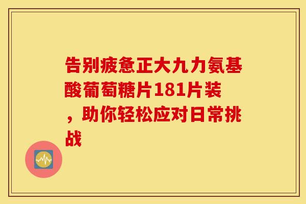 告别疲惫正大九力氨基酸葡萄糖片181片装,助你轻松应对日常挑战-第1张图片-氨糖科普网 告别疲惫正大九力氨基酸葡萄糖片181片装,助你轻松应对日常挑战-第1张图片-氨糖科普网