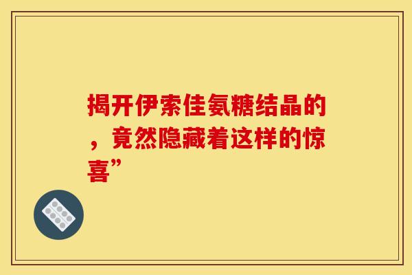揭开伊索佳氨糖结晶的，竟然隐藏着这样的惊喜”-第1张图片-氨糖科普网