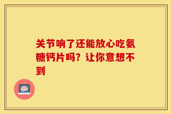 关节响了还能放心吃氨糖钙片吗?让你意想不到-第1张图片-氨糖科普网 关节响了还能放心吃氨糖钙片吗?让你意想不到-第1张图片-氨糖科普网
