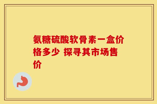 氨糖硫酸软骨素一盒价格多少 探寻其市场售价-第1张图片-氨糖科普网