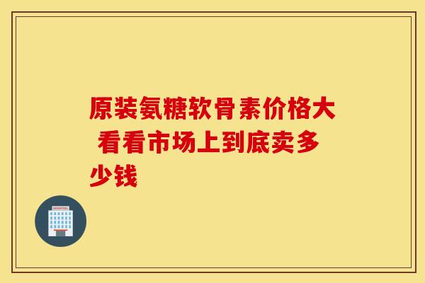 原装氨糖软骨素价格大 看看市场上到底卖多少钱-第1张图片-氨糖科普网