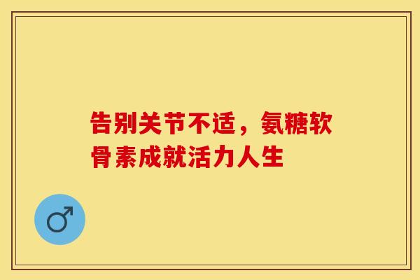 告别关节不适，氨糖软骨素成就活力人生-第1张图片-氨糖科普网