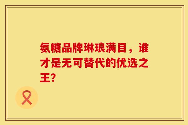 氨糖品牌琳琅满目，谁才是无可替代的优选之王？-第1张图片-氨糖科普网