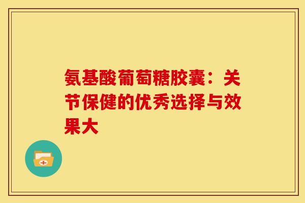 氨基酸葡萄糖胶囊:关节保健的优秀选择与效果大-第1张图片-氨糖科普网 氨基酸葡萄糖胶囊:关节保健的优秀选择与效果大-第1张图片-氨糖科普网