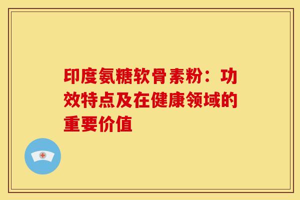 印度氨糖软骨素粉：功效特点及在健康领域的重要价值-第1张图片-氨糖科普网