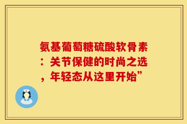 氨基葡萄糖硫酸软骨素：关节保健的时尚之选，年轻态从这里开始”-第1张图片-氨糖科普网