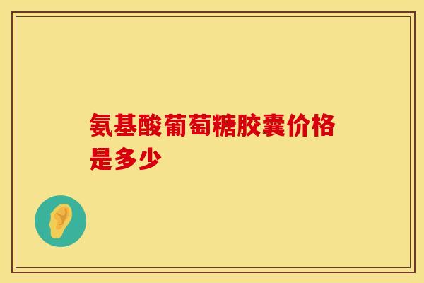 氨基酸葡萄糖胶囊价格是多少-第1张图片-氨糖科普网