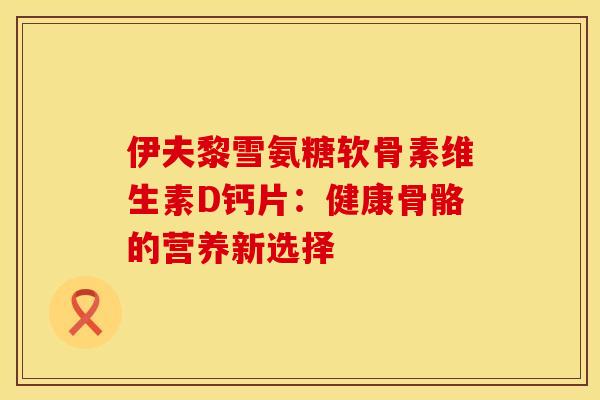 伊夫黎雪氨糖软骨素维生素D钙片:健康骨骼的营养新选择-第1张图片-氨糖科普网 伊夫黎雪氨糖软骨素维生素D钙片:健康骨骼的营养新选择-第1张图片-氨糖科普网