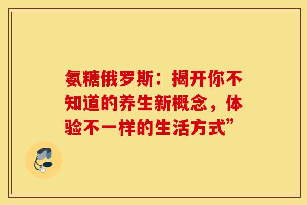 氨糖俄罗斯：揭开你不知道的养生新概念，体验不一样的生活方式”-第1张图片-氨糖科普网