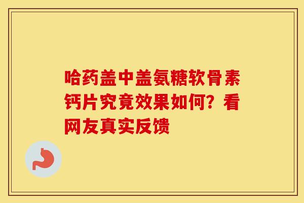 哈药盖中盖氨糖软骨素钙片究竟效果如何?看网友真实反馈-第1张图片-氨糖科普网 哈药盖中盖氨糖软骨素钙片究竟效果如何?看网友真实反馈-第1张图片-氨糖科普网