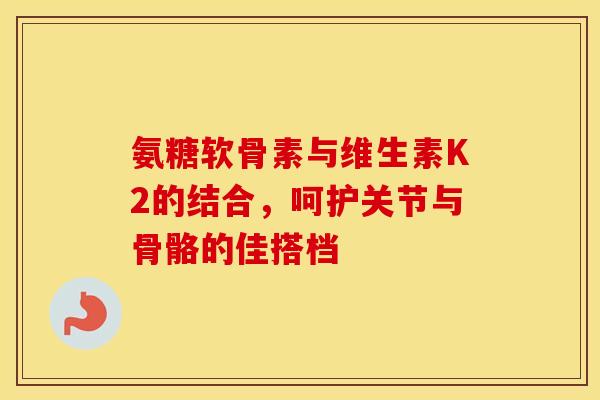 氨糖软骨素与维生素K2的结合,呵护关节与骨骼的佳搭档-第1张图片-氨糖科普网 氨糖软骨素与维生素K2的结合,呵护关节与骨骼的佳搭档-第1张图片-氨糖科普网