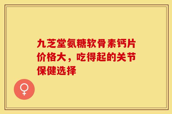 九芝堂氨糖软骨素钙片价格大,吃得起的关节保健选择-第1张图片-氨糖科普网 九芝堂氨糖软骨素钙片价格大,吃得起的关节保健选择-第1张图片-氨糖科普网