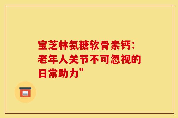 宝芝林氨糖软骨素钙:老年人关节不可忽视的日常助力”-第1张图片-氨糖科普网 宝芝林氨糖软骨素钙:老年人关节不可忽视的日常助力”-第1张图片-氨糖科普网