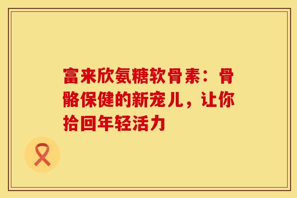 富来欣氨糖软骨素：骨骼保健的新宠儿，让你拾回年轻活力-第1张图片-氨糖科普网