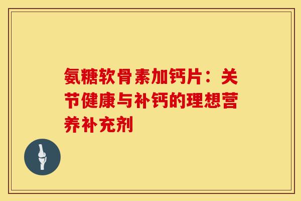 氨糖软骨素加钙片：关节健康与补钙的理想营养补充剂-第1张图片-氨糖科普网