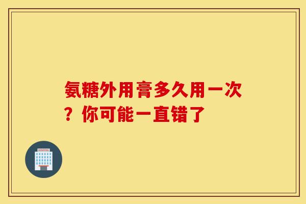 氨糖外用膏多久用一次？你可能一直错了-第1张图片-氨糖科普网