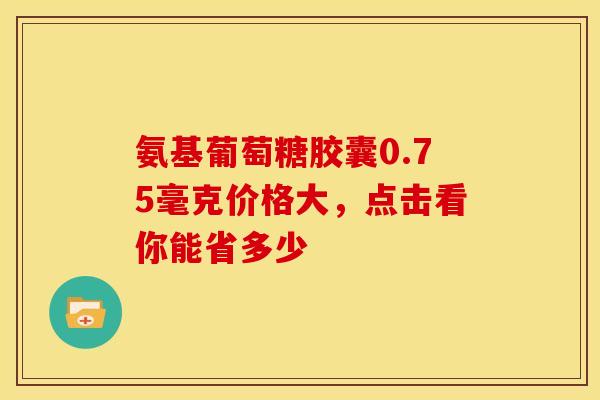 氨基葡萄糖胶囊0.75毫克价格大，点击看你能省多少-第1张图片-氨糖科普网