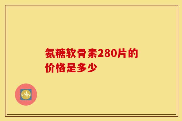 氨糖软骨素280片的价格是多少-第1张图片-氨糖科普网 氨糖软骨素280片的价格是多少-第1张图片-氨糖科普网