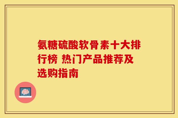 氨糖硫酸软骨素十大排行榜 热门产品推荐及选购指南-第1张图片-氨糖科普网