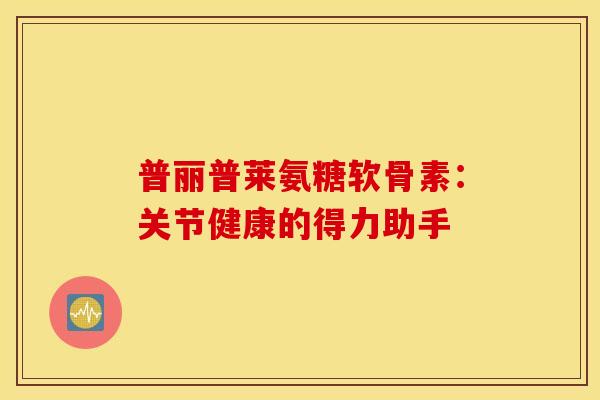 普丽普莱氨糖软骨素:关节健康的得力助手-第1张图片-氨糖科普网 普丽普莱氨糖软骨素:关节健康的得力助手-第1张图片-氨糖科普网