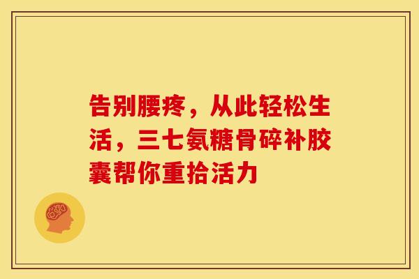 告别腰疼，从此轻松生活，三七氨糖骨碎补胶囊帮你重拾活力-第1张图片-氨糖科普网