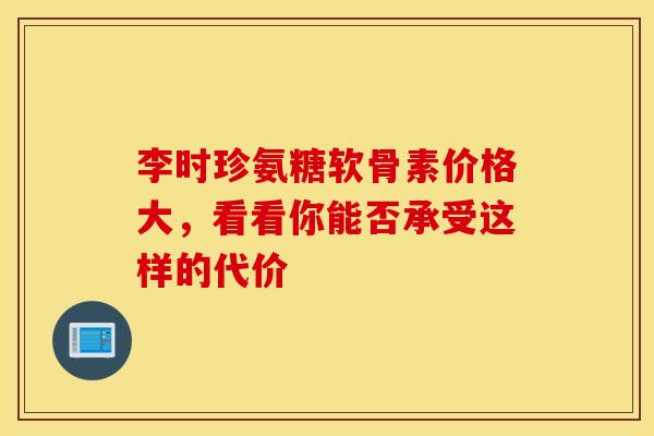 李时珍氨糖软骨素价格大,看看你能否承受这样的代价-第1张图片-氨糖科普网 李时珍氨糖软骨素价格大,看看你能否承受这样的代价-第1张图片-氨糖科普网