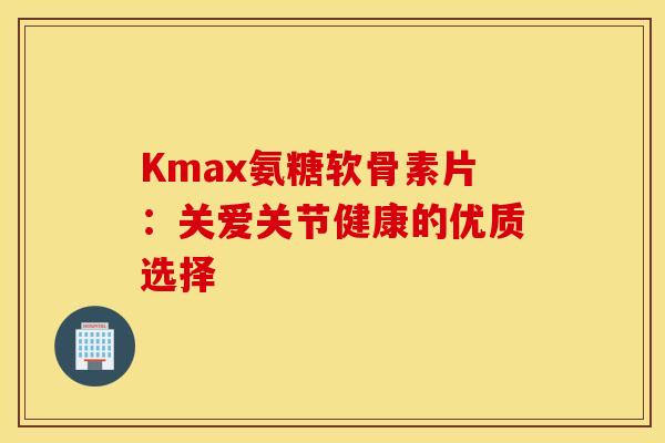 Kmax氨糖软骨素片:关爱关节健康的优质选择-第1张图片-氨糖科普网 Kmax氨糖软骨素片:关爱关节健康的优质选择-第1张图片-氨糖科普网
