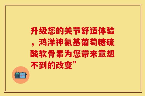 升级您的关节舒适体验,鸿洋神氨基葡萄糖硫酸软骨素为您带来意想不到的改变”-第1张图片-氨糖科普网 升级您的关节舒适体验,鸿洋神氨基葡萄糖硫酸软骨素为您带来意想不到的改变”-第1张图片-氨糖科普网