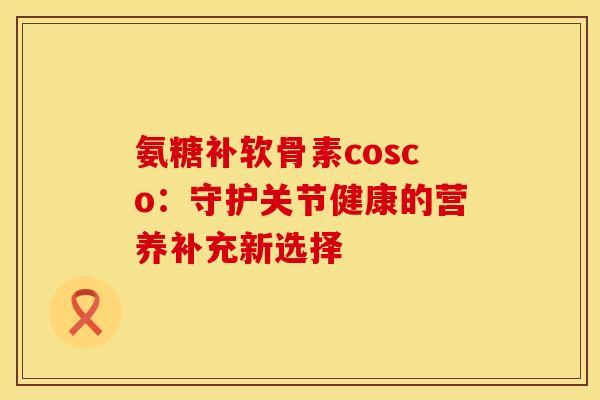氨糖补软骨素cosco:守护关节健康的营养补充新选择-第1张图片-氨糖科普网 氨糖补软骨素cosco:守护关节健康的营养补充新选择-第1张图片-氨糖科普网