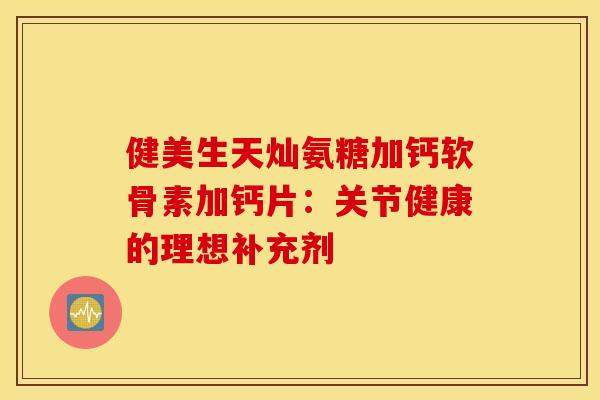 健美生天灿氨糖加钙软骨素加钙片：关节健康的理想补充剂-第1张图片-氨糖科普网