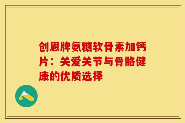 创恩牌氨糖软骨素加钙片：关爱关节与骨骼健康的优质选择-第1张图片-氨糖科普网
