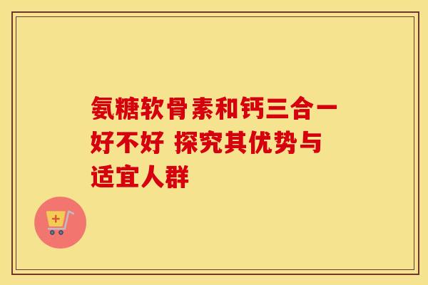 氨糖软骨素和钙三合一好不好 探究其优势与适宜人群-第1张图片-氨糖科普网