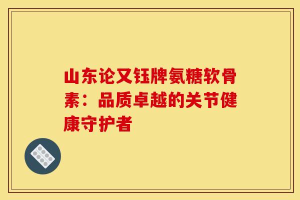 山东论又钰牌氨糖软骨素：品质卓越的关节健康守护者-第1张图片-氨糖科普网