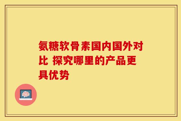 氨糖软骨素国内国外对比 探究哪里的产品更具优势-第1张图片-氨糖科普网