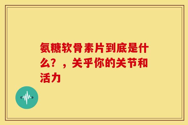 氨糖软骨素片到底是什么？，关乎你的关节和活力-第1张图片-氨糖科普网