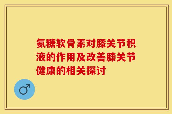 氨糖软骨素对膝关节积液的作用及改善膝关节健康的相关探讨-第1张图片-氨糖科普网 氨糖软骨素对膝关节积液的作用及改善膝关节健康的相关探讨-第1张图片-氨糖科普网