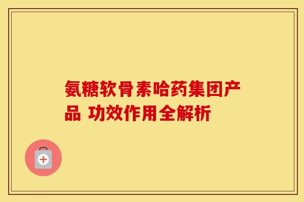 氨糖软骨素哈药集团产品 功效作用全解析-第1张图片-氨糖科普网 氨糖软骨素哈药集团产品 功效作用全解析-第1张图片-氨糖科普网